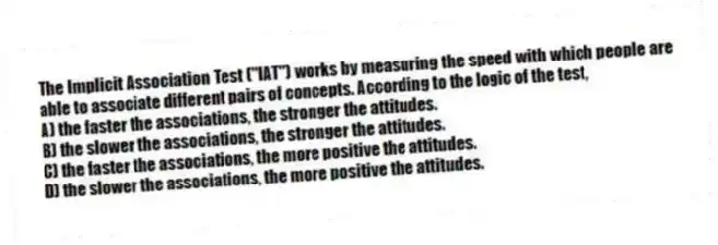 The Implicit Association Test ("IAT") works by measuring the speed with which people are able to associate different pairs of concepts. According to the logic of the test,
A) the faster the associations, the stronger the attitudes.
B) the slower the associations, the stronger the attitudes.
C) the faster the associations, the more positive the attitudes.
D) the slower the associations, the more positive the attitudes.