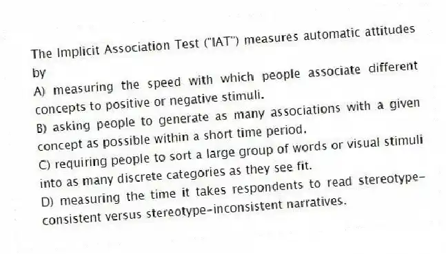 The Implicit Association Test ("IAT") measures automatic attitudes by
A) measuring the speed with which people associate different concepts to positive or negative stimuli.
B) asking people to generate as many associations with a given concept as possible within a short time period.
C) requiring people to sort a large group of words or visual stimuli into as many discrete categories as they see fit.
D) measuring the time it takes respondents to read stereotype-consistent versus stereotype-inconsistent narratives.