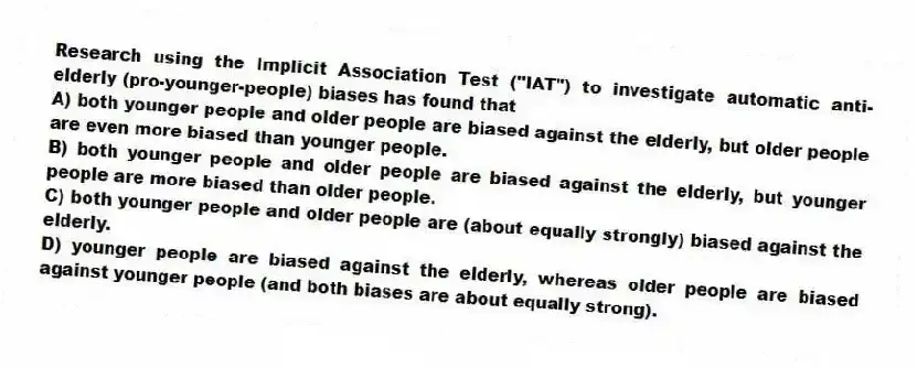 Research using the Implicit Association Test ("IAT") to investigate automatic anti-elderly (pro-younger-people) biases has found that
A) both younger people and older people are biased against the elderly, but older people are even more biased than younger people.
B) both younger people and older people are biased against the elderly, but younger people are more biased than older people.
C) both younger people and older people are (about equally strongly) biased against the elderly.
D) younger people are biased against the elderly, whereas older people are biased against younger people (and both biases are about equally strong).