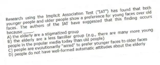 Research using the Implicit Association Test ("IAT") has found that both younger people and older people show a preference for young faces over old faces. The authors of the IAT have suggested that this finding occurs because ____.
A) the elderly are a stigmatized group
B) the elderly are a less familiar group (e.g., there are many more young people in the popular media today than old people)
C) people are evolutionarily "wired" to prefer younger faces to older faces
D) people do not have well-formed automatic attitudes about the elderly