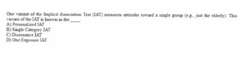 One variant of the Implicit Association Test (IAT) measures attitudes toward a single group (e.g., just the elderly). This variant of the IAT is known as the ____.
A) Personalized IAT
B) Single Category IAT
C) Dissonance IAT
D) One Exposure IAT