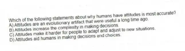 Which of the following statements about why humans have attitudes is most accurate?
A) Attitudes are an evolutionary artifact that were useful a long time ago.
B) Attitudes increase the complexity in making decisions.
C) Attitudes make it harder for people to adapt and adjust to new situations.
D) Attitudes aid humans in making decisions and choices.