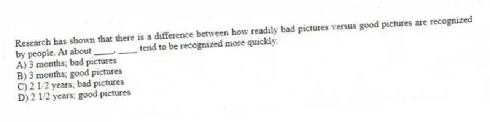 Research has shown that there is a difference between how readily bad pictures versus good pictures are recognized by people. At about ____, ____ tend to be recognized more quickly.
A) 3 months; bad pictures
B) 3 months; good pictures
C) 2 1/2 years; bad pictures
D) 2 1/2 years; good pictures