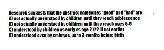 Research suggests that the abstract categories "good" and "bad" are ____.
A) not actually understood by children until they reach adolescence
B) not actually understood by children until they reach ages 5-6
C) understood by children as early as age 2 1/2, if not earlier
D) understood even by embryos, up to 3 months before birth