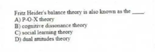 Fritz Heider's balance theory is also known as the ____.
A) P-O-X theory
B) cognitive dissonance theory
C) social learning theory
D) dual attitudes theory