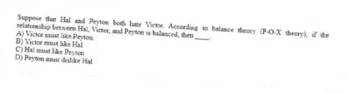 Suppose that Hal and Peyton both hate Victor. According to balance theory (P-O-X theory), if the relationship between Hal, Victor, and Peyton is balanced, then ____.
A) Victor must like Peyton
B) Victor must like Hal
C) Hal must like Peyton
D) Peyton must dislike Hal