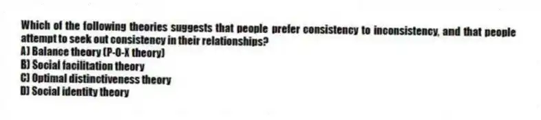 Which of the following theories suggests that people prefer consistency to inconsistency, and that people attempt to seek out consistency in their relationships?
A) Balance theory (P-O-X theory)
B) Social facilitation theory
C) Optimal distinctiveness theory
D) Social identity theory