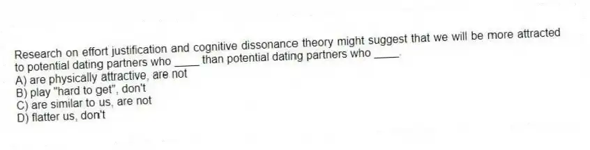 Research on effort justification and cognitive dissonance theory might suggest that we will be more attracted to potential dating partners who ____ than potential dating partners who ____.
A) are physically attractive, are not
B) play "hard to get", don't
C) are similar to us, are not
D) flatter us, don't