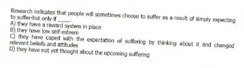 Research indicates that people will sometimes choose to suffer as a result of simply expecting to suffer-but only if ____.
A) they have a reward system in place
B) they have low self-esteem
C) they have coped with the expectation of suffering by thinking about it and changed relevant beliefs and attitudes
D) they have not yet thought about the upcoming suffering