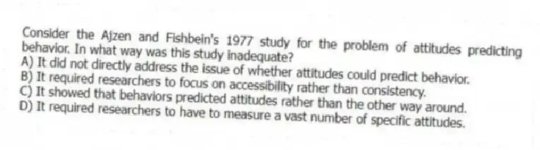 Consider the Ajzen and Fishbein's 1977 study for the problem of attitudes predicting behavior. In what way was this study inadequate?
A) It did not directly address the issue of whether attitudes could predict behavior.
B) It required researchers to focus on accessibility rather than consistency.
C) It showed that behaviors predicted attitudes rather than the other way around.
D) It required researchers to have to measure a vast number of specific attitudes.