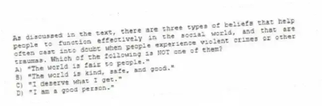 As discussed in the text, there are three types of beliefs that help people to function effectively in the social world, and that are often cast into doubt when people experience violent crimes or other traumas. Which of the following is NOT one of them?
A) "The world is fair to people."
B) "The world is kind, safe, and good."
C) "I deserve what I get."
D) "I am a good person."