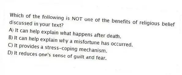 Which of the following is NOT one of the benefits of religious belief discussed in your text?
A) It can help explain what happens after death.
B) It can help explain why a misfortune has occurred.
C) It provides a stress-coping mechanism.
D) It reduces one's sense of guilt and fear.