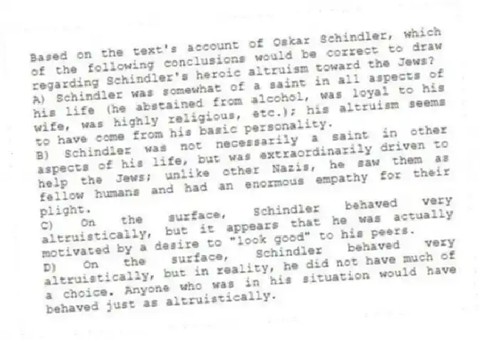 Based on the text's account of Oskar Schindler, which of the following conclusions would be correct to draw regarding Schindler's heroic altruism toward the Jews?
A) Schindler was somewhat of a saint in all aspects of his life (he abstained from alcohol, was loyal to his wife, was highly religious, etc.); his altruism seems to have come from his basic personality.
B) Schindler was not necessarily a saint in other aspects of his life, but was extraordinarily driven to help the Jews; unlike other Nazis, he saw them as fellow humans and had an enormous empathy for their plight.
C) On the surface, Schindler behaved very altruistically, but it appears that he was actually motivated by a desire to "look good" to his peers.
D) On the surface, Schindler behaved very altruistically, but in reality, he did not have much of a choice. Anyone who was in his situation would have behaved just as altruistically.