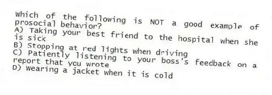 Which of the following is NOT a good example of prosocial behavior?
A) Taking your best friend to the hospital when she is sick
B) Stopping at red lights when driving
C) Patiently listening to your boss's feedback on a report that you wrote
D) Wearing a jacket when it is cold