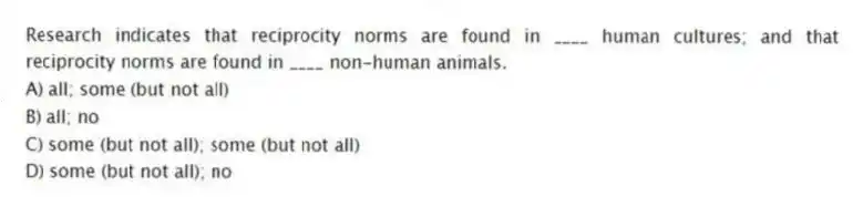 Research indicates that reciprocity norms are found in ____ human cultures; and that reciprocity norms are found in ____ non-human animals.
A) all; some (but not all)
B) all; no
C) some (but not all); some (but not all)
D) some (but not all); no
