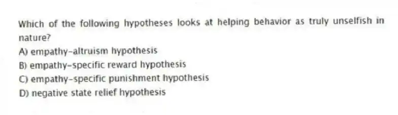 Which of the following hypotheses looks at helping behavior as truly unselfish in nature?
A) empathy-altruism hypothesis
B) empathy-specific reward hypothesis
C) empathy-specific punishment hypothesis
D) negative state relief hypothesis