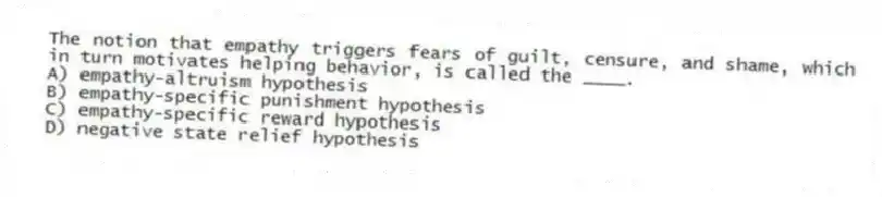 The notion that empathy triggers fears of guilt, censure, and shame, which in turn motivates helping behavior, is called the ____.
A) empathy-altruism hypothesis
B) empathy-specific punishment hypothesis
C) empathy-specific reward hypothesis
D) negative state relief hypothesis