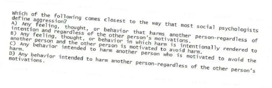 Which of the following comes closest to the way that most social psychologists define aggression?
A) Any feeling, thought, or behavior that harms another person-regardless of intention and regardless of the other person's motivations.
B) Any feeling, thought, or behavior in which harm is intentionally rendered to another person and the other person is motivated to avoid harm.
C) Any behavior intended to harm another person who is motivated to avoid the harm.
D) Any behavior intended to harm another person-regardless of the other person's motivations.