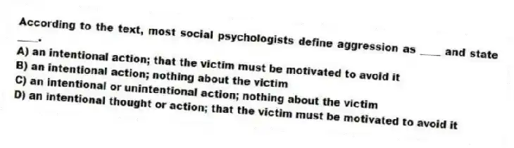 According to the text, most social psychologists define aggression as ____ and state ____.
A) an intentional action; that the victim must be motivated to avoid it
B) an intentional action; nothing about the victim
C) an intentional or unintentional action; nothing about the victim
D) an intentional thought or action; that the victim must be motivated to avoid it