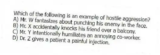 Which of the following is an example of hostile aggression?
A) Mr. W fantasizes about punching his enemy in the face.
B) Mr. X accidentally knocks his friend over a balcony.
C) Mr. Y intentionally humiliates an annoying co-worker.
D) Dr. Z gives a patient a painful injection.