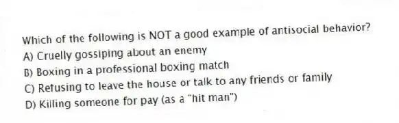 Which of the following is NOT a good example of antisocial behavior?
A) Cruelly gossiping about an enemy
B) Boxing in a professional boxing match
C) Refusing to leave the house or talk to any friends or family
D) Killing someone for pay (as a "hit man")