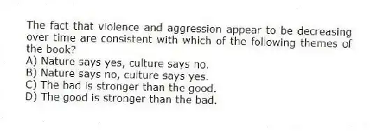 The fact that violence and aggression appear to be decreasing over time are consistent with which of the following themes of the book?
A) Nature says yes, culture says no.
B) Nature says no, culture says yes.
C) The bad is stronger than the good.
D) The good is stronger than the bad.