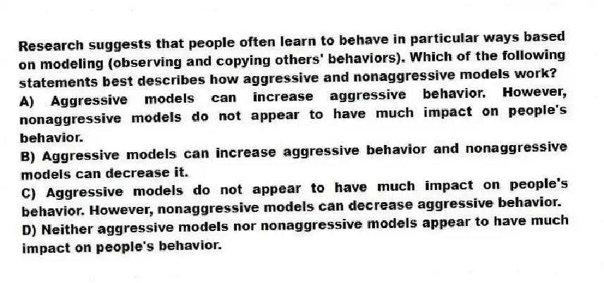 Research suggests that people often learn to behave in particular ways based on modeling (observing and copying others' behaviors). Which of the following statements best describes how aggressive and nonaggressive models work?
A) Aggressive models can increase aggressive behavior. However, nonaggressive models do not appear to have much impact on people's behavior.
B) Aggressive models can increase aggressive behavior and nonaggressive models can decrease it.
C) Aggressive models do not appear to have much impact on people's behavior. However, nonaggressive models can decrease aggressive behavior.
D) Neither aggressive models nor nonaggressive models appear to have much impact on people's behavior.