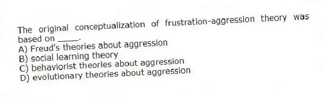 The original conceptualization of frustration-aggression theory was based on ____.
A) Freud's theories about aggression
B) social learning theory
C) behaviorist theories about aggression
D) evolutionary theories about aggression