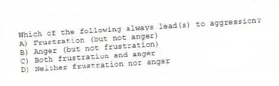 Which of the following always lead(s) to aggression?
A) Frustration (but not anger)
B) Anger (but not frustration)
C) Both frustration and anger
D) Neither frustration nor anger