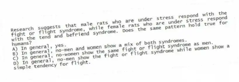 Research suggests that male rats who are under stress respond with the fight or flight syndrome, while female rats who are under stress respond with the tend and befriend syndrome. Does the same pattern hold true for humans?
A) In general, yes.
B) In general, no-men and women show a mix of both syndromes.
C) In general, no-women show the same fight or flight syndrome as men.
D) In general, no-men show the fight or flight syndrome while women show a simple tendency for flight.