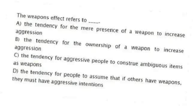 The weapons effect refers to ____.
A) the tendency for the mere presence of a weapon to increase aggression
B) the tendency for the ownership of a weapon to increase aggression
C) the tendency for aggressive people to construe ambiguous items as weapons
D) the tendency for people to assume that if others have weapons, they must have aggressive intentions