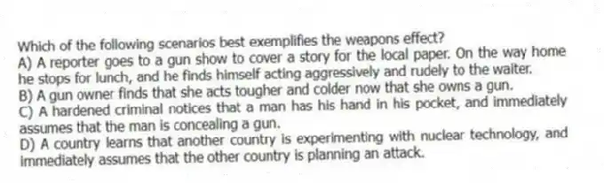 Which of the following scenarios best exemplifies the weapons effect?
A) A reporter goes to a gun show to cover a story for the local paper. On the way home he stops for lunch, and he finds himself acting aggressively and rudely to the waiter.
B) A gun owner finds that she acts tougher and colder now that she owns a gun.
C) A hardened criminal notices that a man has his hand in his pocket, and immediately assumes that the man is concealing a gun.
D) A country learns that another country is experimenting with nuclear technology, and immediately assumes that the other country is planning an attack.
