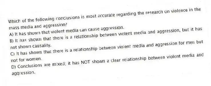 Which of the following conclusions is most accurate regarding the research on violence in the mass media and aggression?
A) It has shown that violent media can cause aggression.
B) It has shown that there is a relationship between violent media and aggression, but it has not shown causality.
C) It has shown that there is a relationship between violent media and aggression for men but not for women.
D) Conclusions are mixed; it has NOT shown a clear relationship between violent media and aggression.
