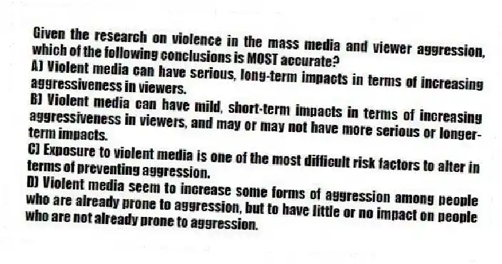 Given the research on violence in the mass media and viewer aggression, which of the following conclusions is MOST accurate?
A) Violent media can have serious, long-term impacts in terms of increasing aggressiveness in viewers.
B) Violent media can have mild, short-term impacts in terms of increasing aggressiveness in viewers, and may or may not have more serious or longer-term impacts.
C) Exposure to violent media is one of the most difficult risk factors to alter in terms of preventing aggression.
D) Violent media seem to increase some forms of aggression among people who are already prone to aggression, but to have little or no impact on people who are not already prone to aggression.