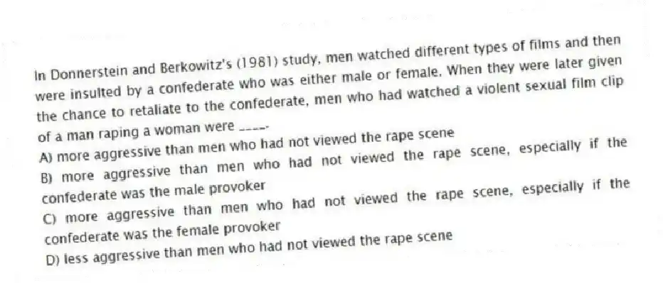 In Donnerstein and Berkowitz's (1981) study, men watched different types of films and then were insulted by a confederate who was either male or female. When they were later given the chance to retaliate to the confederate, men who had watched a violent sexual film clip of a man raping a woman were ____.
A) more aggressive than men who had not viewed the rape scene
B) more aggressive than men who had not viewed the rape scene, especially if the confederate was the male provoker
C) more aggressive than men who had not viewed the rape scene, especially if the confederate was the female provoker
D) less aggressive than men who had not viewed the rape scene
