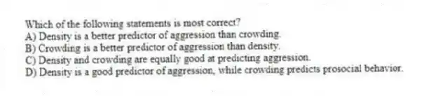 Which of the following statements is most correct?
A) Density is a better predictor of aggression than crowding.
B) Crowding is a better predictor of aggression than density.
C) Density and crowding are equally good at predicting aggression.
D) Density is a good predictor of aggression, while crowding predicts prosocial behavior.
