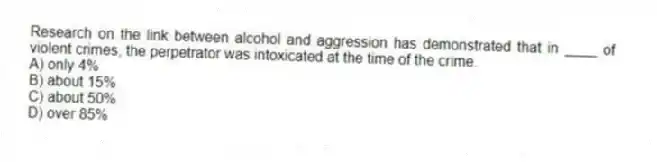 Research on the link between alcohol and aggression has demonstrated that in ____ of violent crimes, the perpetrator was intoxicated at the time of the crime.
A) only 4%
B) about 15%
C) about 50%
D) over 85%