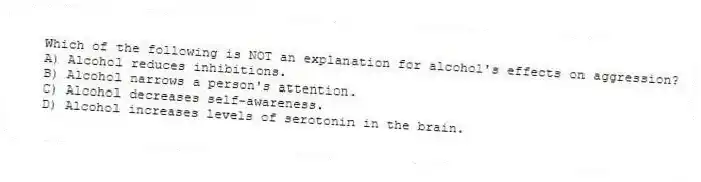 Which of the following is NOT an explanation for alcohol's effects on aggression?
A) Alcohol reduces inhibitions.
B) Alcohol narrows a person's attention.
C) Alcohol decreases self-awareness.
D) Alcohol increases levels of serotonin in the brain.