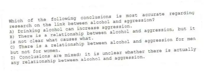 Which of the following conclusions is most accurate regarding research on the link between alcohol and aggression?
A) Drinking alcohol can increase aggression.
B) There is a relationship between alcohol and aggression, but it is not clear what causes what.
C) There is a relationship between alcohol and aggression for men but not for women.
D) Conclusions are mixed; it is unclear whether there is actually any relationship between alcohol and aggression.