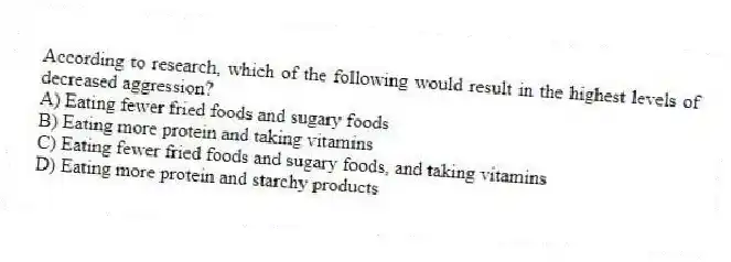 According to research, which of the following would result in the highest levels of decreased aggression?
A) Eating fewer fried foods and sugary foods
B) Eating more protein and taking vitamins
C) Eating fewer fried foods and sugary foods, and taking vitamins
D) Eating more protein and starchy products