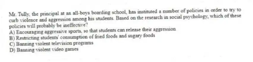 Mr. Tully, the principal at an all-boys boarding school, has instituted a number of policies in order to try to curb violence and aggression among his students. Based on the research in social psychology, which of these policies will probably be ineffective?
A) Encouraging aggressive sports, so that students can release their aggression
B) Restricting students' consumption of fried foods and sugary foods
C) Banning violent television programs
D) Banning violent video games