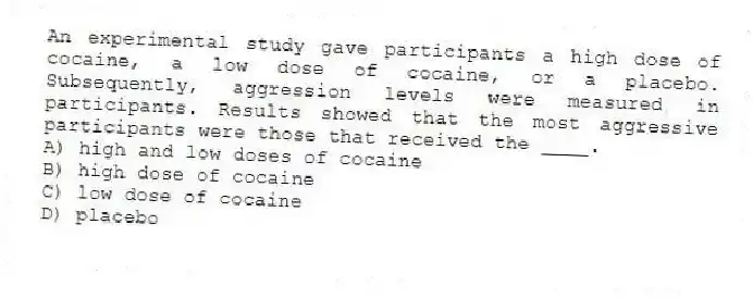 An experimental study gave participants a high dose of cocaine, a low dose of cocaine, or a placebo. Subsequently, aggression levels were measured in participants. Results showed that the most aggressive participants were those that received the ____.
A) high and low doses of cocaine
B) high dose of cocaine
C) low dose of cocaine
D) placebo
