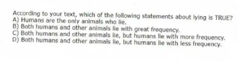 According to your text, which of the following statements about lying is TRUE?
A) Humans are the only animals who lie.
B) Both humans and other animals lie with great frequency.
C) Both humans and other animals lie, but humans lie with more frequency.
D) Both humans and other animals lie, but humans lie with less frequency.