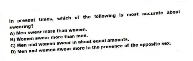 In present times, which of the following is most accurate about swearing?
A) Men swear more than women.
B) Women swear more than men.
C) Men and women swear in about equal amounts.
D) Men and women swear more in the presence of the opposite sex.