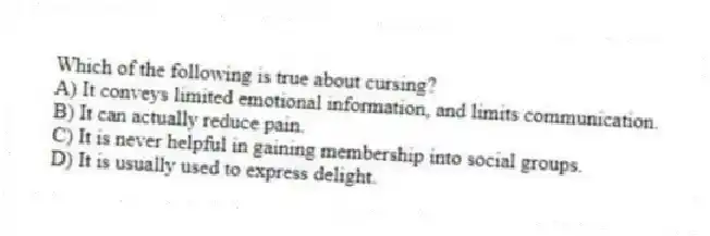 Which of the following is true about cursing?
A) It conveys limited emotional information, and limits communication.
B) It can actually reduce pain.
C) It is never helpful in gaining membership into social groups.
D) It is usually used to express delight.