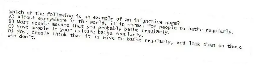 Which of the following is an example of an injunctive norm?
A) Almost everywhere in the world, it is normal for people to bathe regularly.
B) Most people assume that you probably bathe regularly.
C) Most people in your culture bathe regularly.
D) Most people think that it is wise to bathe regularly, and look down on those who don't.