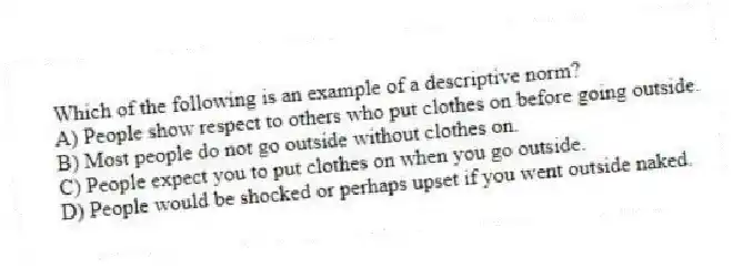 Which of the following is an example of a descriptive norm?
A) People show respect to others who put clothes on before going outside.
B) Most people do not go outside without clothes on.
C) People expect you to put clothes on when you go outside.
D) People would be shocked or perhaps upset if you went outside naked.