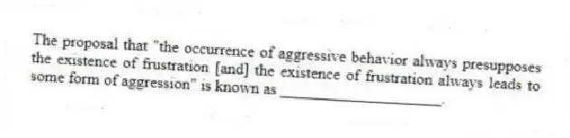 The proposal that "the occurrence of aggressive behavior always presupposes the existence of frustration [and] the existence of frustration always leads to some form of aggression" is known as ____________________.