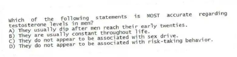 Which of the following statements is MOST accurate regarding testosterone levels in men?
A) They usually dip after men reach their early twenties.
B) They are usually constant throughout life.
C) They do not appear to be associated with sex drive.
D) They do not appear to be associated with risk-taking behavior.
