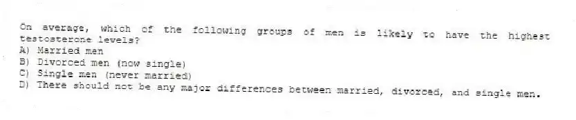 On average, which of the following groups of men is likely to have the highest testosterone levels?
A) Married men
B) Divorced men (now single)
C) Single men (never married)
D) There should not be any major differences between married, divorced, and single men.